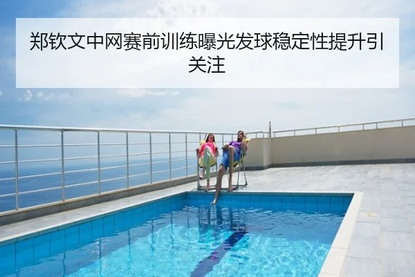 郑钦文中网赛前训练曝光发球稳定性提升引关注