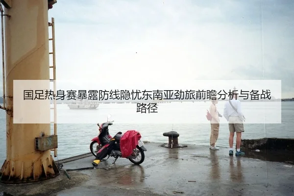 国足热身赛暴露防线隐忧东南亚劲旅前瞻分析与备战路径