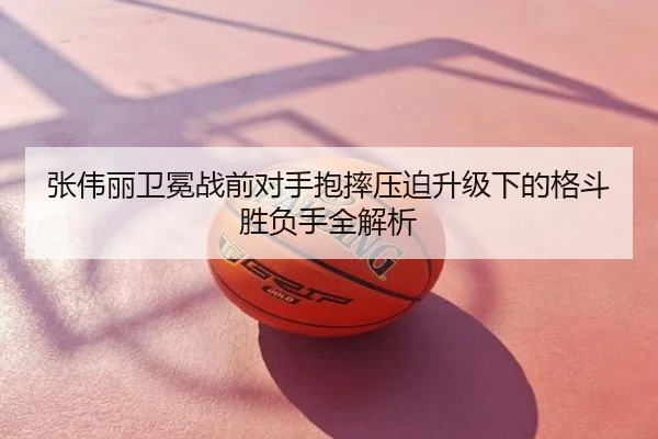 张伟丽卫冕战前对手抱摔压迫升级下的格斗胜负手全解析
