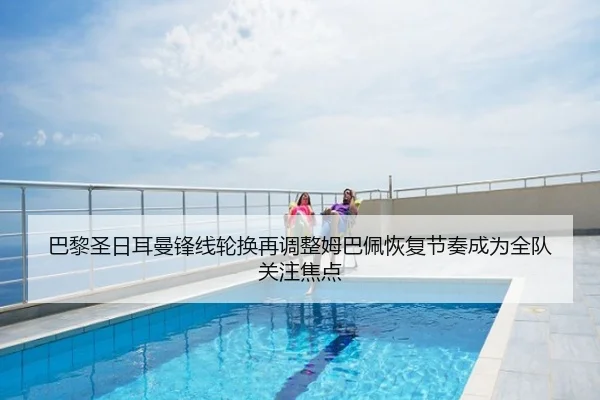 巴黎圣日耳曼锋线轮换再调整姆巴佩恢复节奏成为全队关注焦点