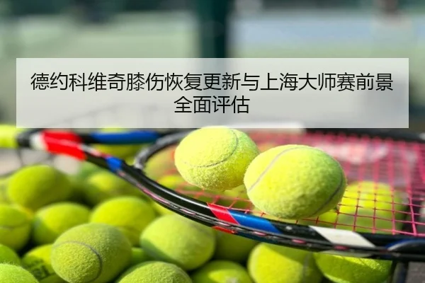 德约科维奇膝伤恢复更新与上海大师赛前景全面评估