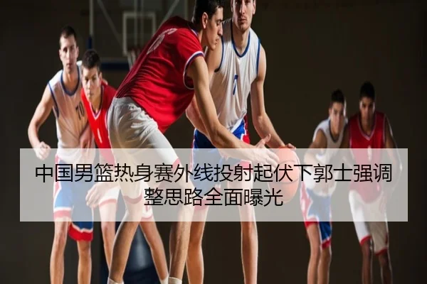 中国男篮热身赛外线投射起伏下郭士强调整思路全面曝光